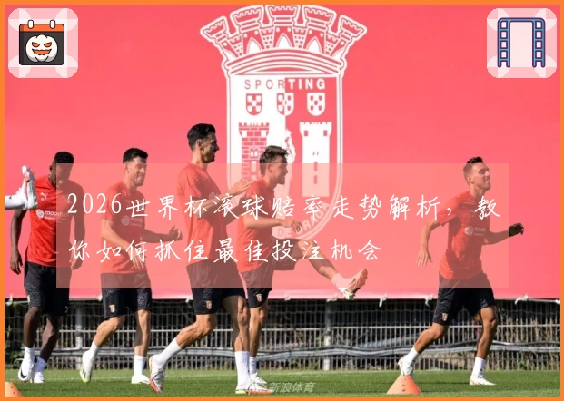 2026世界杯滚球赔率走势解析，教你如何抓住最佳投注机会