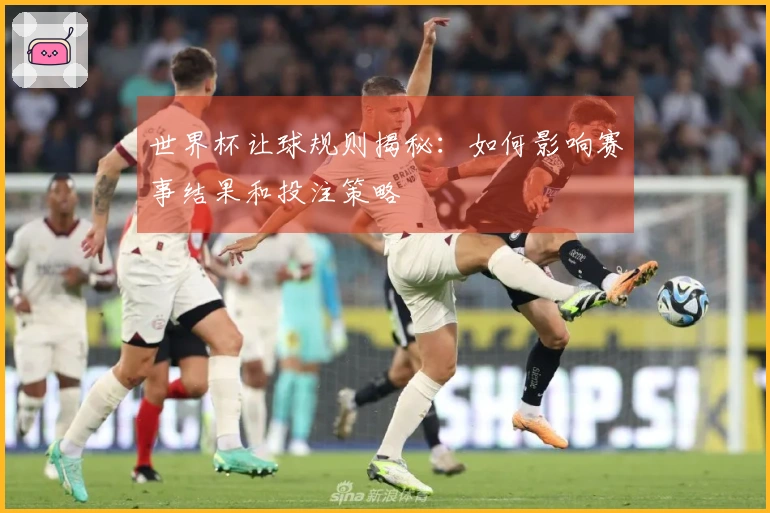 世界杯让球规则揭秘：如何影响赛事结果和投注策略